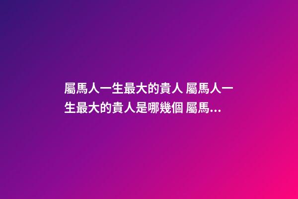 屬馬人一生最大的貴人 屬馬人一生最大的貴人是哪幾個 屬馬人一生的貴人-第1張-觀點-玄機派
